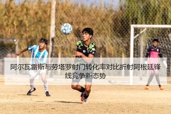阿尔瓦雷斯与劳塔罗射门转化率对比折射阿根廷锋线竞争新态势