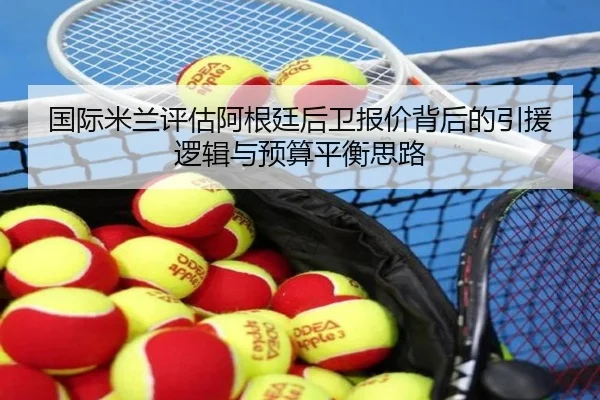 国际米兰评估阿根廷后卫报价背后的引援逻辑与预算平衡思路