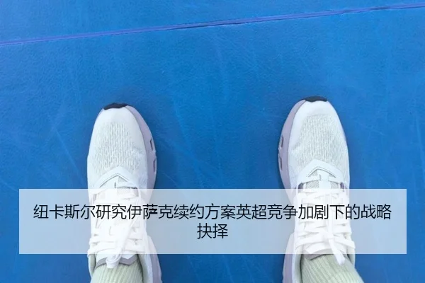 纽卡斯尔研究伊萨克续约方案英超竞争加剧下的战略抉择